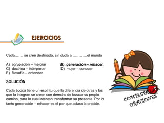 EJERCICIOS

Cada……. se cree destinada, sin duda a …………el mundo

A) agrupación – mejorar          B) generación – rehacer
C) doctrina – interpretar        D) mujer – conocer
E) filosofía – entender

SOLUCIÓN:

Cada época tiene un espíritu que la diferencia de otras y los
que la integran se creen con derecho de buscar su propio
camino, para lo cual intentan transformar su presente. Por lo
tanto generación – rehacer es el par que aclara la oración.
 