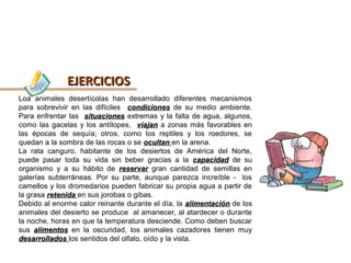 EJERCICIOS
Loa animales desertícolas han desarrollado diferentes mecanismos
para sobrevivir en las difíciles condiciones de su medio ambiente.
Para enfrentar las situaciones extremas y la falta de agua, algunos,
como las gacelas y los antílopes, viajan a zonas más favorables en
las épocas de sequía; otros, como los reptiles y los roedores, se
quedan a la sombra de las rocas o se ocultan en la arena.
La rata canguro, habitante de los desiertos de América del Norte,
puede pasar toda su vida sin beber gracias a la capacidad de su
organismo y a su hábito de reservar gran cantidad de semillas en
galerías subterráneas. Por su parte, aunque parezca increíble - los
camellos y los dromedarios pueden fabricar su propia agua a partir de
la grasa retenida en sus jorobas o gibas.
Debido al enorme calor reinante durante el día, la alimentación de los
animales del desierto se produce al amanecer, al atardecer o durante
la noche, horas en que la temperatura desciende. Como deben buscar
sus alimentos en la oscuridad, los animales cazadores tienen muy
desarrollados los sentidos del olfato, oído y la vista.
 