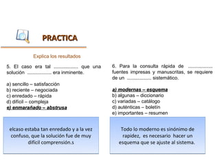 PRACTICA

            Explica los resultados

5. El caso era tal .................. que una   6. Para la consulta rápida de ..................
solución .................. era inminente.      fuentes impresas y manuscritas, se requiere
                                                de un .................. sistemático.
a) sencillo – satisfacción
b) reciente – negociada                         a) modernas – esquema
c) enredado – rápida                            b) algunas – diccionario
d) difícil – compleja                           c) variadas – catálogo
e) enmarañado – abstrusa                        d) auténticas – boletín
                                                e) importantes – resumen


 elcaso estaba tan enredado y a la vez              Todo lo moderno es sinónimo de
  confuso, que la solución fue de muy                rapidez, es necesario hacer un
         difícil comprensión.s                     esquema que se ajuste al sistema.
 