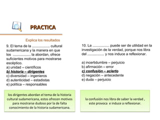 PRACTICA
               Explica los resultados
9. El tema de la .................. cultural     10. La ................. puede ser de utilidad en la
sudamericana y la manera en que                  investigación de la verdad, porque nos libra
los .................. la abordan, ofrece        del ................. y nos induce a reflexionar.
suficientes motivos para mostrarse
escéptico.                                       a) incertidumbre – perjuicio
a) unidad – científicos                          b) afirmación – error
b) historia – dirigentes                         c) confusión – acierto
c) diversidad – ingenieros                       d) negación – antecedente
d) autenticidad – estadistas                     e) duda – perjuicio
e) política – responsables

 los dirigentes abordan el tema de la historia
cultural sudamericana, estos ofrecen motivos       la confusión nos libra de saber la verdad ,
     para mostrarse dudoso por la de falta            este provoca e induce a reflexionar.
  conocimiento de la historia sudamericana.
 