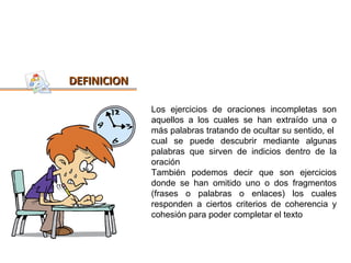 DEFINICION

             Los ejercicios de oraciones incompletas son
             aquellos a los cuales se han extraído una o
             más palabras tratando de ocultar su sentido, el
             cual se puede descubrir mediante algunas
             palabras que sirven de indicios dentro de la
             oración
             También podemos decir que son ejercicios
             donde se han omitido uno o dos fragmentos
             (frases o palabras o enlaces) los cuales
             responden a ciertos criterios de coherencia y
             cohesión para poder completar el texto
 