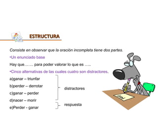 ESTRUCTURA

Consiste en observar que la oración incompleta tiene dos partes.
•Un enunciado base
Hay que……. para poder valorar lo que es …..
•Cinco alternativas de las cuales cuatro son distractores.
a)ganar – triunfar
b)perder – derrotar
                                distractores
c)ganar – perder
d)nacer – morir
                                respuesta
e)Perder - ganar
 