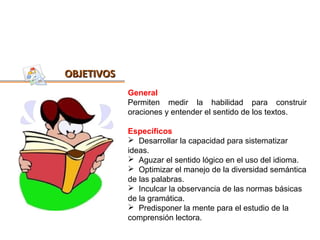 OBJETIVOS
            General
            Permiten medir la habilidad para construir
            oraciones y entender el sentido de los textos.

            Específicos
             Desarrollar la capacidad para sistematizar
            ideas.
             Aguzar el sentido lógico en el uso del idioma.
             Optimizar el manejo de la diversidad semántica
            de las palabras.
             Inculcar la observancia de las normas básicas
            de la gramática.
             Predisponer la mente para el estudio de la
            comprensión lectora.
 