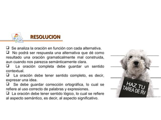 RESOLUCION
 Se analiza la oración en función con cada alternativa.
 No podrá ser respuesta una alternativa que dé como
resultado una oración gramaticalmente mal construida,
aun cuando nos parezca semánticamente clara.
     La oración completa debe guardar un sentido
contextual.
 La oración debe tener sentido completo, es decir,
expresar una idea.
 Se debe guardar corrección ortográfica, lo cual se
refiere al uso correcto de palabras y expresiones.
 La oración debe tener sentido lógico, lo cual se refiere
al aspecto semántico, es decir, al aspecto significativo.
 