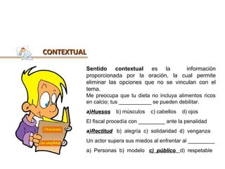 CONTEXTUAL

         Sentido contextual es la            información
         proporcionada por la oración, la cual permite
         eliminar las opciones que no se vinculan con el
         tema.
         Me preocupa que tu dieta no incluya alimentos ricos
         en calcio; tus ___________ se pueden debilitar.
         a)Huesos    b) músculos   c) cabellos   d) ojos
         El fiscal procedía con _________ ante la penalidad
         a)Rectitud b) alegría c) solidaridad d) venganza
         Un actor supera sus miedos al enfrentar al _________
         a) Personas b) modelo c) público d) respetable
 