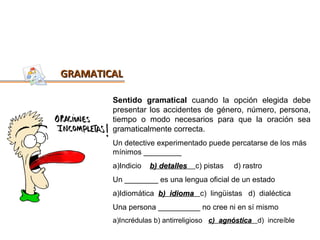 GRAMATICAL

        Sentido gramatical cuando la opción elegida debe
        presentar los accidentes de género, número, persona,
        tiempo o modo necesarios para que la oración sea
        gramaticalmente correcta.
        Un detective experimentado puede percatarse de los más
        mínimos _________
        a)Indicio   b) detalles   c) pistas   d) rastro
        Un ________ es una lengua oficial de un estado
        a)Idiomática b) idioma c) lingüistas d) dialéctica
        Una persona __________ no cree ni en sí mismo
        a)Incrédulas b) antirreligioso c) agnóstica d) increíble
 