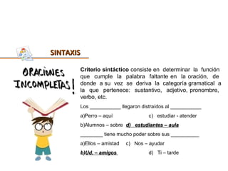 SINTAXIS

       Criterio sintáctico consiste en determinar la función
       que cumple la palabra faltante en la oración, de
       donde a su vez se deriva la categoría gramatical a
       la que pertenece: sustantivo, adjetivo, pronombre,
       verbo, etc.
       Los ___________ llegaron distraídos al ___________
       a)Perro – aquí              c) estudiar - atender
       b)Alumnos – sobre d) estudiantes – aula
       ________ tiene mucho poder sobre sus __________
       a)Ellos – amistad   c) Nos – ayudar
       b)Ud. – amigos              d) Ti – tarde
 
