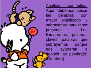 c. Análisis semántico:
Aquí, debemos ubicar
las palabras con
mayor significado y
subrayarlas para tener
presente. Las
llamaremos palabras
claves, palabras que
subrayemos porque
nos ayudarán a
deducir las palabra(s)
faltante(e).
 