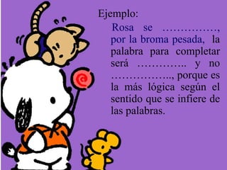 Ejemplo:
Rosa se ……………,
por la broma pesada, la
palabra para completar
será ………….. y no
…………….., porque es
la más lógica según el
sentido que se infiere de
las palabras.
 