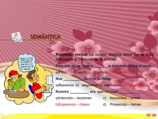 Inicio




SEMÁNTICA

       Precisión lexical La opción elegida debe ser la más
       adecuada al contexto de la oración.
       Para que no se cayera, _______la bicicleta contra el muro
       a)Puso     b) ubicó       c) colocó     d) apoyó
       Nos __________ durante la fiesta
       a)Reiremos b) alegramos c) celebramos d) divertiremos
       Nuestra __________ era que no haya ___________
       a)Intención – lecciones         c)    Necesidad – tareas
       b)Esperanza – clases            d)    Proyección – temas
 