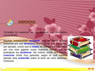Inicio




             EJERCICIOS

Completa los espacios con las palabras que consideres
convenientes.

Muchas civilizaciones pensaron que la Tierra estaba
sostenida por una fenómeno sobrenatural. Los mongoles,
por ejemplo, creían que la masa del planeta era soportado
por una rana gigante cuyos tropiezos hacían que se
produjeran los temblores. Así mismo, existe otro curioso
creencias hindú muy parecido, según el cual nuestro
planeta está sostenido sobre el lomo de ocho elefantes
inmensos.
 