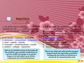 Inicio




                PRACTICA
            Explica los resultados
1. Es común que un artista ______ no sea      2. Las leyendas de vampiros surgieron muy
valorado por sus ____ y sólo alcance fama     ______ en la tradición _____ de diversos
y    reconocimiento   después     de   su     países; sin embargo. Su consolidación
_________                                     definitiva se produce alrededor del siglo XIX
                                              gracias a la literatura.
a. en ciernes – maestros – graduación         a.rápidamente - oral
b. extranjero – compatriotas – inmigración.   b.tardíamente – colectiva
c. joven – padres – estudio                   c. tempranamente – popular
d. innovador – contemporáneos - muerte        d. solapadamente – vernacular
e. plástico – colegas – exposición            e. prematuramente – nacional
  Esto se ve muchas veces en los casos de
                                                Bueno yo elegí esta alternativa porque,
  los artistas, que cuando comienzan su
                                                 mayormente las leyendas y también
   carrera nadie los apoya ni su gente,
                                                  incluyendo los mitos se iniciaron a
     luego va al extranjero y se inicia,
                                                    través de la comunicación oral.
     comienzan los reconocimientos.
 