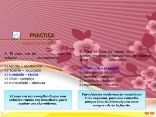 Inicio




                PRACTICA
            Explica los resultados

                                                6. Para la consulta rápida de ..................
5. El caso era tal .................. que una
                                                fuentes impresas y manuscritas, se requiere
solución .................. era inminente.
                                                de un .................. sistemático.
a) sencillo – satisfacción
                                                a) modernas – esquema
b) reciente – negociada
                                                b) algunas – diccionario
c) enredado – rápida
                                                c) variadas – catálogo
d) difícil – compleja
                                                d) auténticas – boletín
e) enmarañado – abstrusa
                                                e) importantes – resumen

                                                 Para fuentes modernas se necesita un
   El caso era tan complicado que una
                                                  buen esquema, para una consulta,
   solución rápida era inmediata, para
                                                  porque si no hubiera alguna no se
         acabar con el problema.                        comprendería la fuente.
 