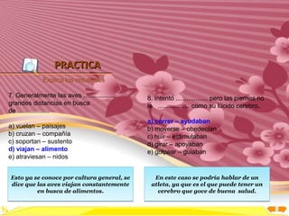 Inicio




                  PRACTICA
             Explica los resultados

7. Generalmente las aves ..................   8. Intentó .................. pero las piernas no
grandes distancias en busca                   le .................. como su lúcido cerebro.
de ..................
                                              a) correr – ayudaban
a) vuelan – paisajes                          b) moverse – obedecían
b) cruzan – compañía                          c) huir – estimulaban
c) soportan – sustento                        d) girar – apoyaban
d) viajan – alimento                          e) golpear – guiaban
e) atraviesan – nidos


Esto ya se conoce por cultura general, se       En este caso se podría hablar de un
dice que las aves viajan constantemente        atleta, ya que es el que puede tener un
         en busca de alimentos.                  cerebro que goce de buena salud.
 