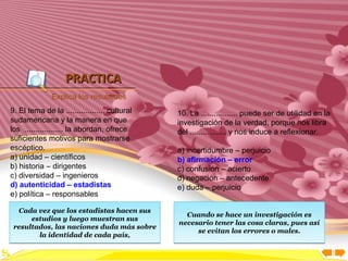 Inicio




                   PRACTICA
               Explica los resultados
9. El tema de la .................. cultural   10. La ................. puede ser de utilidad en la
sudamericana y la manera en que                investigación de la verdad, porque nos libra
los .................. la abordan, ofrece      del ................. y nos induce a reflexionar.
suficientes motivos para mostrarse
escéptico.                                     a) incertidumbre – perjuicio
a) unidad – científicos                        b) afirmación – error
b) historia – dirigentes                       c) confusión – acierto
c) diversidad – ingenieros                     d) negación – antecedente
d) autenticidad – estadistas                   e) duda – perjuicio
e) política – responsables

  Cada vez que los estadistas hacen sus
                                                 Cuando se hace un investigación es
      estudios y luego muestran sus
                                               necesario tener las cosa claras, pues así
 resultados, las naciones duda más sobre
        la identidad de cada país,                  se evitan los errores o males.
 