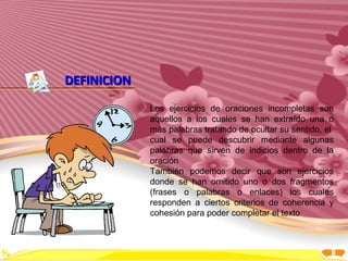 Inicio




DEFINICION
             Los ejercicios de oraciones incompletas son
             aquellos a los cuales se han extraído una o
             más palabras tratando de ocultar su sentido, el
             cual se puede descubrir mediante algunas
             palabras que sirven de indicios dentro de la
             oración
             También podemos decir que son ejercicios
             donde se han omitido uno o dos fragmentos
             (frases o palabras o enlaces) los cuales
             responden a ciertos criterios de coherencia y
             cohesión para poder completar el texto
 