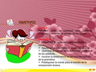 Inicio




OBJETIVOS
            General
            Permiten medir la habilidad para construir
            oraciones y entender el sentido de los textos.

            Específicos
             Desarrollar la capacidad para sistematizar
            ideas.
             Aguzar el sentido lógico en el uso del idioma.
             Optimizar el manejo de la diversidad semántica
            de las palabras.
             Inculcar la observancia de las normas básicas
            de la gramática.
             Predisponer la mente para el estudio de la
            comprensión lectora.
 