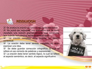 Inicio




             RESOLUCION
 Se analiza la oración en función con cada alternativa.
 No podrá ser respuesta una alternativa que dé como
resultado una oración gramaticalmente mal construida,
aun cuando nos parezca semánticamente clara.
     La oración completa debe guardar un sentido
contextual.
 La oración debe tener sentido completo, es decir,
expresar una idea.
 Se debe guardar corrección ortográfica, lo cual se
refiere al uso correcto de palabras y expresiones.
 La oración debe tener sentido lógico, lo cual se refiere
al aspecto semántico, es decir, al aspecto significativo.
 