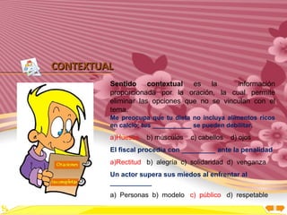 Inicio




CONTEXTUAL
         Sentido contextual es la            información
         proporcionada por la oración, la cual permite
         eliminar las opciones que no se vinculan con el
         tema.
         Me preocupa que tu dieta no incluya alimentos ricos
         en calcio; tus ___________ se pueden debilitar.
         a)Huesos   b) músculos   c) cabellos   d) ojos
         El fiscal procedía con _________ ante la penalidad
         a)Rectitud b) alegría c) solidaridad d) venganza
         Un actor supera sus miedos al enfrentar al
         ___________
         a) Personas b) modelo c) público d) respetable
 