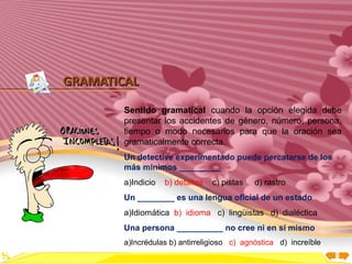Inicio




GRAMATICAL

        Sentido gramatical cuando la opción elegida debe
        presentar los accidentes de género, número, persona,
        tiempo o modo necesarios para que la oración sea
        gramaticalmente correcta.
        Un detective experimentado puede percatarse de los
        más mínimos _________
        a)Indicio   b) detalles   c) pistas   d) rastro
        Un ________ es una lengua oficial de un estado
        a)Idiomática b) idioma c) lingüistas d) dialéctica
        Una persona __________ no cree ni en sí mismo
        a)Incrédulas b) antirreligioso c) agnóstica d) increíble
 