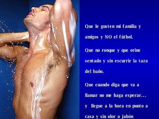 Que le gusten mi familia y  amigos y NO el fútbol.  Que no ronque y que orine sentado y sin escurrir la taza del baño. Que cuando diga que va a llamar no me haga esperar...  y  llegue a la hora en punto a casa y sin olor a jabón chiquito.  