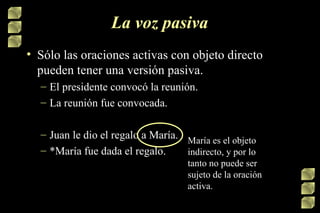 La voz pasiva Sólo las oraciones activas con objeto directo pueden tener una versión pasiva. El presidente convocó la reunión. La reunión fue convocada. Juan le dio el regalo a María. *María fue dada el regalo.  María es el objeto indirecto, y por lo tanto no puede ser sujeto de la oración activa. 