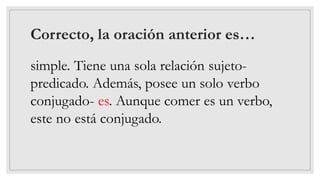Correcto, la oración anterior es…
simple. Tiene una sola relación sujeto-
predicado. Además, posee un solo verbo
conjugado- es. Aunque comer es un verbo,
este no está conjugado.
 