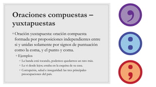 Oraciones compuestas –
yuxtapuestas
◦ Oración yuxtapuesta: oración compuesta
formada por proposiciones independientes entre
si y unidas solamente por signos de puntuación
como la coma, y el punto y coma.
◦ Ejemplos
◦ La banda está tocando, podemos quedarnos un rato más.
◦ La vi desde lejos; estaba en la esquina de su casa.
◦ Corrupción, salud e inseguridad: las tres principales
preocupaciones del país.
 
