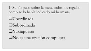 1. Su tío puso sobre la mesa todos los regalos
como se lo había indicado mi hermana.
❑Coordinada
❑Subordinada
❑Yuxtapuesta
❑No es una oración compuesta
 