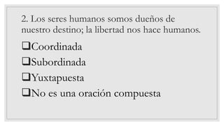 2. Los seres humanos somos dueños de
nuestro destino; la libertad nos hace humanos.
❑Coordinada
❑Subordinada
❑Yuxtapuesta
❑No es una oración compuesta
 