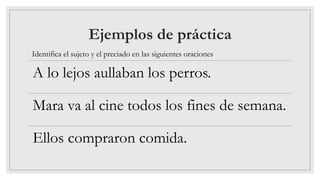Ejemplos de práctica
A lo lejos aullaban los perros.
Mara va al cine todos los fines de semana.
Ellos compraron comida.
Identifica el sujeto y el preciado en las siguientes oraciones
 