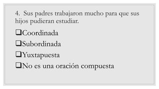 4. Sus padres trabajaron mucho para que sus
hijos pudieran estudiar.
❑Coordinada
❑Subordinada
❑Yuxtapuesta
❑No es una oración compuesta
 