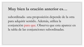 Muy bien la oración anterior es…
subordinada- una proposición depende de la otra
para adquirir sentido. Además, utiliza la
conjunción para que. Observa que esta aparece en
la tabla de las conjunciones subordinadas.
 