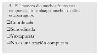 5. El limonero dio muchos frutos esta
temporada, sin embargo, muchos de ellos
estaban agrios.
❑Coordinada
❑Subordinada
❑Yuxtapuesta
❑No es una oración compuesta
 