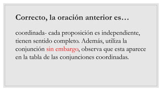 Correcto, la oración anterior es…
coordinada- cada proposición es independiente,
tienen sentido completo. Además, utiliza la
conjunción sin embargo, observa que esta aparece
en la tabla de las conjunciones coordinadas.
 