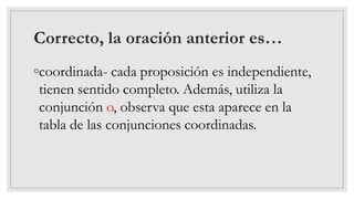 Correcto, la oración anterior es…
◦coordinada- cada proposición es independiente,
tienen sentido completo. Además, utiliza la
conjunción o, observa que esta aparece en la
tabla de las conjunciones coordinadas.
 
