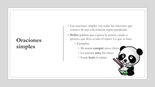 Oraciones
simples
◦ Las oraciones simples son todas las oraciones que
consten de una sola relación sujeto-predicado.
◦ Verbo: palabra que expresa la acción, estado o
proceso que lleva a cabo el sujeto. Lo que se hace.
◦ Ejemplos:
◦ Mi mamá compró arroz chino.
◦ La maestra ama dar clases.
◦ Frank botó el celular.
 