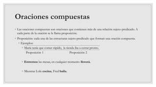 Oraciones compuestas
◦ Las oraciones compuestas son oraciones que contienen más de una relación sujeto-predicado. A
cada parte de la oración se le llama proposición.
◦ Proposición: cada una de las estructuras sujeto-predicado que forman una oración compuesta.
◦ Ejemplos:
◦ María tenía que comer rápido, la tienda iba a cerrar pronto.
Proposición 1 Proposición 2
◦ Entremos las mesas, en cualquier momento lloverá.
◦ Mientras Lola cocina, Fred baila.
 
