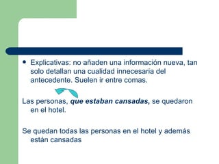    Explicativas: no añaden una información nueva, tan
    solo detallan una cualidad innecesaria del
    antecedente. Suelen ir entre comas.

Las personas, que estaban cansadas, se quedaron
  en el hotel.

Se quedan todas las personas en el hotel y además
  están cansadas
 
