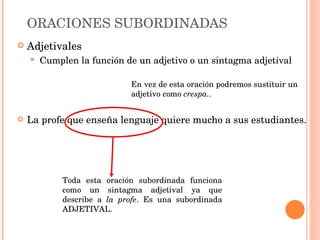 ORACIONES SUBORDINADAS Adjetivales Cumplen la función de un adjetivo o un sintagma adjetival La profe que enseña lenguaje quiere mucho a sus estudiantes. Toda esta oración subordinada funciona como un sintagma adjetival ya que describe a  la profe .   Es una subordinada ADJETIVAL. En vez de esta oración podremos sustituir un adjetivo como  crespa.. 