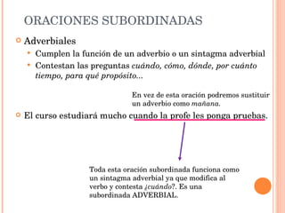 ORACIONES SUBORDINADAS Adverbiales Cumplen la función de un adverbio o un sintagma adverbial Contestan las preguntas  cuándo, cómo, dónde, por cuánto tiempo, para qué propósito... El curso estudiará mucho cuando la profe les ponga pruebas. Toda esta oración subordinada funciona como un sintagma adverbial ya que modifica al verbo y contesta  ¿cuándo ?.   Es una subordinada ADVERBIAL. En vez de esta oración podremos sustituir un adverbio como  mañana. 