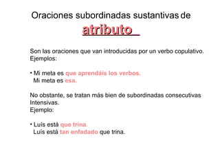 Oraciones subordinadas sustantivas   de atributo   Son las oraciones que van introducidas por un verbo copulativo.  Ejemplos:  Mi meta es  que aprendáis los verbos.   Mi meta es  esa.   No obstante, se tratan más bien de subordinadas consecutivas  Intensivas.  Ejemplo:  Luís está  que trina .   Luís está   tan enfadado   que trina. 