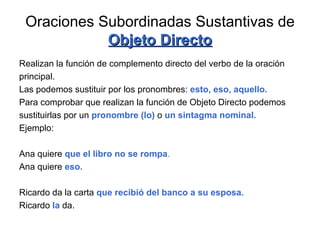 Oraciones Subordinadas Sustantivas de  Objeto Directo Realizan la función de complemento directo del verbo de la oración principal. Las podemos sustituir por los pronombres:  esto, eso, aquello. Para comprobar que realizan la función de Objeto Directo podemos  sustituirlas por un  pronombre (lo)  o  un sintagma nominal. Ejemplo: Ana quiere  que el libro no se rompa . Ana quiere  eso. Ricardo da la carta  que recibió del banco a su esposa. Ricardo   la   da.  
