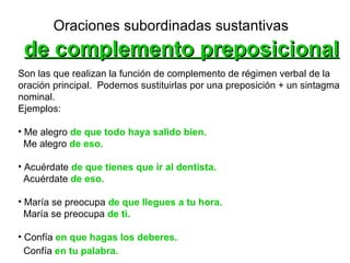 Oraciones subordinadas sustantivas   de complemento preposicional Son las que realizan la función de complemento de régimen verbal de la  oración principal.  Podemos sustituirlas por una preposición + un sintagma  nominal.  Ejemplos:  Me alegro  de que todo haya salido bien.   Me alegro  de eso.   Acuérdate  de que tienes que ir al dentista. Acuérdate  de eso. María se preocupa   de   que llegues a tu hora.   María se preocupa  de ti.   Confía  en que hagas los deberes.   Confía  en tu palabra.   