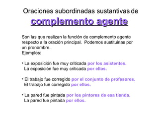 Oraciones subordinadas sustantivas   de complemento agente Son las que realizan la función de complemento agente respecto a la oración principal.  Podemos sustituirlas por un pronombre.  Ejemplos:  La exposición fue muy criticada  por los asistentes.   La exposición fue muy criticada  por ellos.   El trabajo fue corregido  por el conjunto de profesores. El trabajo fue corregido   por ellos. La pared fue pintada  por los pintores de esa tienda.   La pared fue pintada   por ellos.   