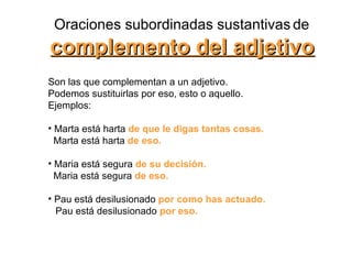 Oraciones subordinadas sustantivas   de complemento del adjetivo Son las que complementan a un adjetivo.  Podemos sustituirlas por eso, esto o aquello.  Ejemplos:  Marta está harta  de que le digas tantas cosas.   Marta está harta  de eso.   Maria está segura  de su decisión.   Maria está segura  de eso.   Pau está desilusionado  por como has actuado. Pau está desilusionado  por eso.   