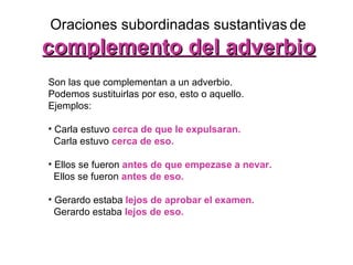 Oraciones subordinadas sustantivas   de complemento del adverbio Son las que complementan a un adverbio.  Podemos sustituirlas por eso, esto o aquello.  Ejemplos:  Carla estuvo  cerca de que le expulsaran. Carla estuvo  cerca de eso.   Ellos se fueron  antes de que empezase a nevar. Ellos se fueron  antes de eso.   Gerardo estaba  lejos de aprobar el examen. Gerardo estaba   lejos de eso.   