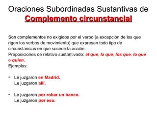 Oraciones Subordinadas Sustantivas de  Complemento circunstancial Son complementos no exigidos por el verbo (a excepción de los que  rigen los verbos de movimiento) que expresan todo tipo de  circunstancias en que sucede la acción.  Proposiciones de relativo sustantivado:  el que ,  la que ,  los que ,  lo que o  quien. Ejemplos: Le juzgaron  en Madrid.   Le juzgaron  allí. Le juzgaron  por robar un banco. Le juzgaron  por eso. 
