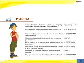 Inicio




PRACTICA
     Indica cuáles de las siguientes oraciones son simples y compuestas, y de las
     compuestas si son coordinadas o subordinadas

     Si yo me pierdo, me encontraréis en Andalucía o en Cuba       C. SUBORDINADA


     Cuando me iba a retirar, la madre de estos niños me ofreció   C.SUBORDINADA
     una taza de café
     Mis conferencias se están desarrollando con un éxito muy      SIMPLE
     grande para mí
     El otro día entré en un gran patio y me puse a conversar con C.COORDINADA
     unos niños.
     La conversación con la gente me resulta agradable, pero yo, C.COORDINADA
     a veces, prefiero la soledad.
     La ciénaga de Zapata es un sitio con muchas clases de         SIMPLE
     animales.
     Creo que continuaré unos días más en esta maravillosa isla.   C.SUBORDINADA
 