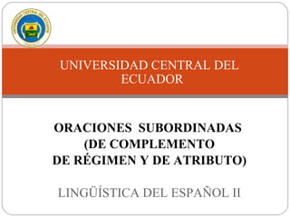 UNIVERSIDAD CENTRAL DEL
ECUADOR
ORACIONES SUBORDINADAS
(DE COMPLEMENTO
DE RÉGIMEN Y DE ATRIBUTO)
LINGÜÍSTICA DEL ESPAÑOL II
 